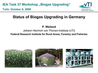 IEA Task 37 Workshop „Biogas Upgrading“
Tulln, October 8, 2009

       Status of Biogas Upgrading in Germany

                               P. Weiland
                Johann Heinrich von Thünen-Institute (vTI)
      Federal Research Institute for Rural Areas, Forestry and Fisheries
 