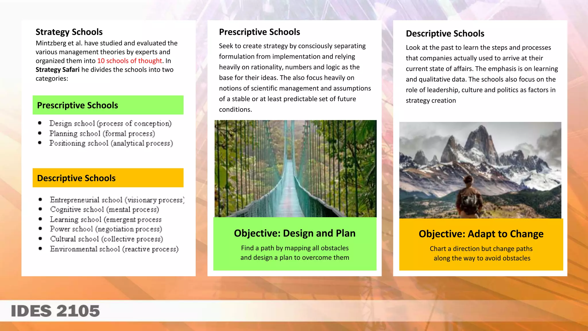 Objective: Adapt to Change
Chart a direction but change paths
along the way to avoid obstacles
Prescriptive Schools
Descriptive Schools
Objective: Design and Plan
Find a path by mapping all obstacles
and design a plan to overcome them
Prescriptive Schools
Seek to create strategy by consciously separating
formulation from implementation and relying
heavily on rationality, numbers and logic as the
base for their ideas. The also focus heavily on
notions of scientific management and assumptions
of a stable or at least predictable set of future
conditions.
Descriptive Schools
Look at the past to learn the steps and processes
that companies actually used to arrive at their
current state of affairs. The emphasis is on learning
and qualitative data. The schools also focus on the
role of leadership, culture and politics as factors in
strategy creation
Strategy Schools
Mintzberg et al. have studied and evaluated the
various management theories by experts and
organized them into 10 schools of thought. In
Strategy Safari he divides the schools into two
categories:
 