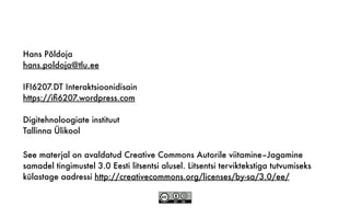 See materjal on avaldatud Creative Commons Autorile viitamine–Jagamine
samadel tingimustel 3.0 Eesti litsentsi alusel. Litsentsi terviktekstiga tutvumiseks
külastage aadressi http://creativecommons.org/licenses/by-sa/3.0/ee/
Hans Põldoja
hans.poldoja@tlu.ee
IFI6207.DT Interaktsioonidisain
https://iﬁ6207.wordpress.com
Digitehnoloogiate instituut
Tallinna Ülikool
 