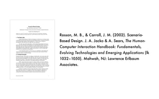 Rosson, M. B., & Carroll, J. M. (2002). Scenario-
Based Design. J. A. Jacko & A. Sears, The Human-
Computer Interaction Handbook: Fundamentals,
Evolving Technologies and Emerging Applications (lk
1032–1050). Mahwah, NJ: Lawrence Erlbaum
Associates.
Rosson & Carroll: SBD 1
Scenario-Based Design
Mary Beth Rosson and John M. Carroll
Department of Computer Science and Center for Human-Computer Interaction
Virginia Tech, Blacksburg VA
Chapter 53 in J. Jacko & A. Sears (Eds.), The Human-Computer Interaction Handbook: Fundamentals,
Evolving Technologies and Emerging Applications. Lawrence Erlbaum Associates, 2002, pp. 1032-1050.
1. The Basic Idea
Scenario-based design is a family of techniques in which the use of a future system
is concretely described at an early point in the development process. Narrative descriptions
of envisioned usage episodes are then employed in a variety of ways to guide the
development of the system that will enable these use experiences.
Like other user-centered approaches, scenario-based design changes the focus of
design work from defining system operations (i.e., functional specification) to describing
how people will use a system to accomplish work tasks and other activities. However,
unlike approaches that consider human behavior and experience through formal analysis
and modeling of well-specified tasks, scenario-based design is a relatively lightweight
method for envisioning future use possibilities.
A user interaction scenario is a sketch of use. It is intended to vividly capture the
essence of an interaction design, much as a two-dimensional, paper-and-pencil sketch
captures the essence of a physical design.
2. A Simple Example
Scenarios are stories. They consist of a setting, or situation state, one or more actors with
personal motivations, knowledge, and capabilities, and various tools and objects that the
actors encounter and manipulate. The scenario describes a sequence of actions and events
that lead to an outcome. These actions and events are related in a usage context that
includes the goals, plans, and reactions of the people taking part in the episode.
Table 1 presents three brief scenarios in which a member of a club uses different
network tools to interact with club members. In all of these scenarios, the person’s goal is
to visit a club and interact with her friends at the club. The scenarios contrast three ways
that such a goal might be supported by computer network technologies. Each is a potential
“solution” to Sharon’s needs, but the user experience varies from asynchronous text-based
reading and posting, to a real-time graphical simulation of a meeting place.
Designers can quickly construct scenarios like these in order to make envisioned
possibilities more concrete. The example contrasts three contemporary approaches to
online interactions, but not as an abstraction, not as a list of features or functions. It
contrasts three episodes of human-computer interaction and personal experience.
 