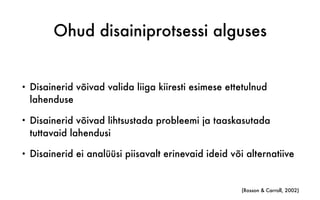 Ohud disainiprotsessi alguses
• Disainerid võivad valida liiga kiiresti esimese ettetulnud
lahenduse
• Disainerid võivad lihtsustada probleemi ja taaskasutada
tuttavaid lahendusi
• Disainerid ei analüüsi piisavalt erinevaid ideid või alternatiive
(Rosson & Carroll, 2002)
 