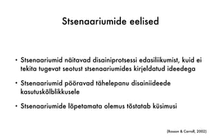 Stsenaariumide eelised
• Stsenaariumid näitavad disainiprotsessi edasiliikumist, kuid ei
tekita tugevat seotust stsenaariumides kirjeldatud ideedega
• Stsenaariumid pööravad tähelepanu disainiideede
kasutuskõlblikkusele
• Stsenaariumide lõpetamata olemus tõstatab küsimusi
(Rosson & Carroll, 2002)
 