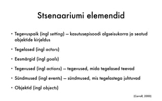 Stsenaariumi elemendid
• Tegevuspaik (ingl setting) — kasutusepisoodi algseisukorra ja seotud
objektide kirjeldus
• Tegelased (ingl actors)
• Eesmärgid (ingl goals)
• Tegevused (ingl actions) — tegevused, mida tegelased teevad
• Sündmused (ingl events) — sündmused, mis tegelastega juhtuvad
• Objektid (ingl objects)
(Carroll, 2000)
 