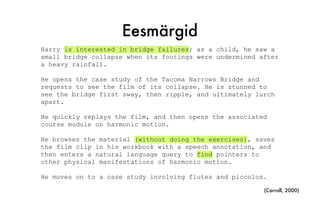 Eesmärgid
Harry is interested in bridge failures; as a child, he saw a
small bridge collapse when its footings were undermined after
a heavy rainfall.
He opens the case study of the Tacoma Narrows Bridge and
requests to see the film of its collapse. He is stunned to
see the bridge first sway, then ripple, and ultimately lurch
apart.
He quickly replays the film, and then opens the associated
course module on harmonic motion.
He browses the material (without doing the exercises), saves
the film clip in his workbook with a speech annotation, and
then enters a natural language query to find pointers to
other physical manifestations of harmonic motion.
He moves on to a case study involving flutes and piccolos.
(Carroll, 2000)
 