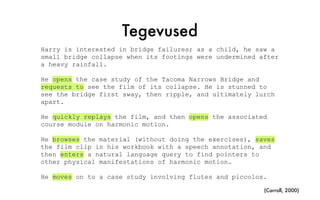 Tegevused
Harry is interested in bridge failures; as a child, he saw a
small bridge collapse when its footings were undermined after
a heavy rainfall.
He opens the case study of the Tacoma Narrows Bridge and
requests to see the film of its collapse. He is stunned to
see the bridge first sway, then ripple, and ultimately lurch
apart.
He quickly replays the film, and then opens the associated
course module on harmonic motion.
He browses the material (without doing the exercises), saves
the film clip in his workbook with a speech annotation, and
then enters a natural language query to find pointers to
other physical manifestations of harmonic motion.
He moves on to a case study involving flutes and piccolos.
(Carroll, 2000)
 