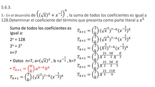 5.6.3.
3.- En el desarrollo de 𝑥 3 + 𝑥−
1
3
𝑛
, la suma de todos los coeficientes es igual a
128.Determinar el coeficiente del término que presenta como parte literal a 𝑥5
Suma de todos los coeficientes es
igual a:
2n = 128
2n = 27
n=7
• Datos n=7, a= 𝑥 3
, b =𝑥−
1
3 , k=?
• 𝑇𝑘+1 =
𝑛
𝑘
𝑎𝑛−𝑘𝑏𝑘
𝑇𝑘+1 =
7
𝑘
( 𝑥
3
)7−𝑘
(𝑥−
1
3)𝑘
𝑇𝑘+1 =
7
𝑘
( 𝑥
3
)7−𝑘(𝑥−
1
3)𝑘
𝑇𝑘+1 =
7
𝑘
( 𝑥
3
)7−𝑘(𝑥−
1
3)𝑘
𝑇𝑘+1 =
7
𝑘
(𝑋
3
2)7−𝑘(𝑥−
1
3)𝑘
𝑇𝑘+1 =
7
𝑘
𝑋
21
2 −
3𝐾
2 𝑋−
𝐾
3
𝑇𝑘+1 =
7
𝑘
𝑋
21
2
−
3𝐾
2
−
𝐾
3
𝑇𝑘+1 =
7
𝑘
𝑋
21
2 −
11𝐾
6
 