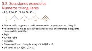 5.2. Sucesiones especiales
Números triangulares
• 1, 3, 6, 10, 15, 21, 28, 36, 45, ...
• Esta sucesión se genera a partir de una pauta de puntos en un triángulo.
• Añadiendo otra fila de puntos y contando el total encontramos el siguiente
número de la sucesión.
• Regla
• xn = n(n+1)/2
• Ejemplo:
• El quinto número triangular es x5 = 5(5+1)/2 = 15,
• y el sexto es x6 = 6(6+1)/2 = 21
 
