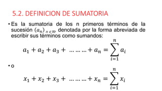 5.2. DEFINICION DE SUMATORIA
• Es la sumatoria de los n primeros términos de la
sucesión 𝑎𝑛 n ∈ N, denotada por la forma abreviada de
escribir sus términos como sumandos:
• o
𝑎1 + 𝑎2 + 𝑎3 + … … … + 𝑎𝑛 = ෍
𝑖=1
𝑛
𝑎𝑖
𝑥1 + 𝑥2 + 𝑥3 + … … … + 𝑥𝑛 = ෍
𝑖=1
𝑛
𝑥𝑖
 