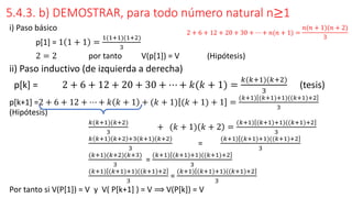 5.4.3. b) DEMOSTRAR, para todo número natural n≥1
i) Paso básico
p[1] = 1 1 + 1 =
1(1+1)(1+2)
3
2 = 2 por tanto V(p[1]) = V (Hipótesis)
ii) Paso inductivo (de izquierda a derecha)
p[k] = 2 + 6 + 12 + 20 + 30 + ⋯ + 𝑘(𝑘 + 1) =
𝑘(𝑘+1)(𝑘+2)
3
(tesis)
p[k+1] =2 + 6 + 12 + ⋯ + 𝑘 𝑘 + 1 + (𝑘 + 1) (𝑘 + 1) + 1 =
(𝑘+1) (𝑘+1)+1)((𝑘+1)+2
3
(Hipótesis)
𝑘(𝑘+1)(𝑘+2)
3
+ (𝑘 + 1) 𝑘 + 2 =
(𝑘+1) (𝑘+1)+1)((𝑘+1)+2
3
𝑘 𝑘+1 𝑘+2 +3(𝑘+1) 𝑘+2
3
=
(𝑘+1) (𝑘+1)+1)((𝑘+1)+2
3
(𝑘+1)(𝑘+2)(𝑘+3)
3
=
(𝑘+1) (𝑘+1)+1)((𝑘+1)+2
3
(𝑘+1) (𝑘+1)+1)((𝑘+1)+2
3
=
(𝑘+1) (𝑘+1)+1)((𝑘+1)+2
3
Por tanto si V(P[1]) = V y V( P[k+1] ) = V ⟹ V(P[k]) = V
2 + 6 + 12 + 20 + 30 + ⋯ + 𝑛(𝑛 + 1) =
𝑛(𝑛 + 1)(𝑛 + 2)
3
 