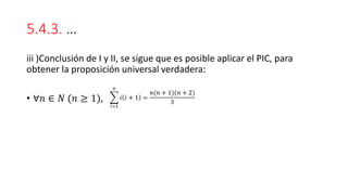 5.4.3. …
iii )Conclusión de I y II, se sigue que es posible aplicar el PIC, para
obtener la proposición universal verdadera:
• ∀𝑛 ∈ 𝑁 (𝑛 ≥ 1), ෍
𝑖=1
𝑛
𝑖 𝑖 + 1 =
𝑛(𝑛 + 1)(𝑛 + 2)
3
 