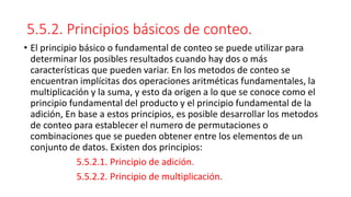 5.5.2. Principios básicos de conteo.
• El principio básico o fundamental de conteo se puede utilizar para
determinar los posibles resultados cuando hay dos o más
características que pueden variar. En los metodos de conteo se
encuentran implícitas dos operaciones aritméticas fundamentales, la
multiplicación y la suma, y esto da origen a lo que se conoce como el
principio fundamental del producto y el principio fundamental de la
adición, En base a estos principios, es posible desarrollar los metodos
de conteo para establecer el numero de permutaciones o
combinaciones que se pueden obtener entre los elementos de un
conjunto de datos. Existen dos principios:
5.5.2.1. Principio de adición.
5.5.2.2. Principio de multiplicación.
 