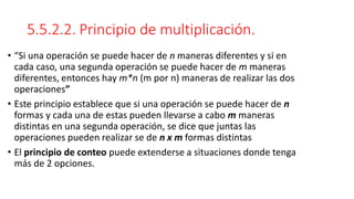 5.5.2.2. Principio de multiplicación.
• “Si una operación se puede hacer de n maneras diferentes y si en
cada caso, una segunda operación se puede hacer de m maneras
diferentes, entonces hay m*n (m por n) maneras de realizar las dos
operaciones”
• Este principio establece que si una operación se puede hacer de n
formas y cada una de estas pueden llevarse a cabo m maneras
distintas en una segunda operación, se dice que juntas las
operaciones pueden realizar se de n x m formas distintas
• El principio de conteo puede extenderse a situaciones donde tenga
más de 2 opciones.
 