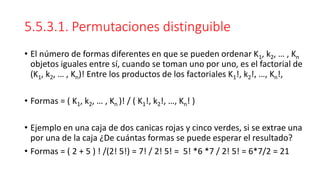 5.5.3.1. Permutaciones distinguible
• El número de formas diferentes en que se pueden ordenar K1, k2, … , Kn
objetos iguales entre sí, cuando se toman uno por uno, es el factorial de
(K1, k2, … , Kn)! Entre los productos de los factoriales K1!, k2!, …, Kn!,
• Formas = ( K1, k2, … , Kn )! / ( K1!, k2!, …, Kn! )
• Ejemplo en una caja de dos canicas rojas y cinco verdes, si se extrae una
por una de la caja ¿De cuántas formas se puede esperar el resultado?
• Formas = ( 2 + 5 ) ! /(2! 5!) = 7! / 2! 5! = 5! *6 *7 / 2! 5! = 6*7/2 = 21
 