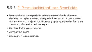 5.5.3. 2. Permutación(ord) con Repetición
• Permutaciones con repetición de n elementos donde el primer
elemento se repite a veces , el segundo b veces , el tercero c veces, ...
(n = a + b + c + ... = n) son los distintos grupos que pueden formarse
con esos n elementos de forma que :
• Sí entran todos los elementos.
• Sí importa el orden.
• Sí se repiten los elementos.
 