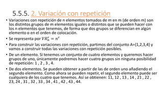 5.5.5. 2. Variación con repetición
• Variaciones con repetición de n elementos tomados de m en m (de orden m) son
los distintos grupos de m elementos iguales o distintos que se pueden hacer con
los n elementos que tenemos, de forma que dos grupos se diferencian en algún
elemento o en el orden de colocación.
• Se representa por 𝑉𝑅𝑛
𝑟
= 𝑛𝑟
• Para construir las variaciones con repetición, partimos del conjunto A={1,2,3,4} y
vamos a construir todas las variaciones con repetición posibles.
• De un elemento. Si tenemos un conjunto de cuatro elementos y queremos hacer
grupos de uno, únicamente podremos hacer cuatro grupos sin ninguna posibilidad
de repetición: 1 , 2 , 3 , 4.
• De dos elementos. Se pueden obtener a partir de las de orden uno añadiendo el
segundo elemento. Como ahora se pueden repetir, el segundo elemento puede ser
cualquiera de los cuatro que tenemos. Así se obtienen: 11, 12 , 13 , 14 , 21 , 22 ,
23, 24 , 31 , 32 , 33 , 34 , 41 , 42 , 43 , 44.
 
