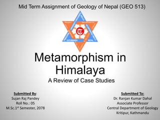 A Review of Case Studies
Mid Term Assignment of Geology of Nepal (GEO 513)
Metamorphism in
Himalaya
Submitted By:
Sujan Raj Pandey
Roll No.: 05
M.Sc.1st Semester, 2078
Submitted To:
Dr. Ranjan Kumar Dahal
Associate Professor
Central Department of Geology
Kritipur, Kathmandu
 