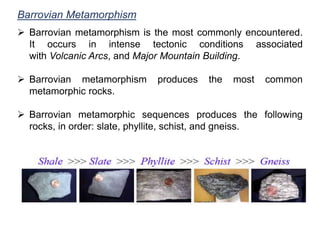 Barrovian Metamorphism
 Barrovian metamorphism is the most commonly encountered.
It occurs in intense tectonic conditions associated
with Volcanic Arcs, and Major Mountain Building.
 Barrovian metamorphism produces the most common
metamorphic rocks.
 Barrovian metamorphic sequences produces the following
rocks, in order: slate, phyllite, schist, and gneiss.
 