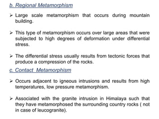 b. Regional Metamorphism
 Large scale metamorphism that occurs during mountain
building.
 This type of metamorphism occurs over large areas that were
subjected to high degrees of deformation under differential
stress.
 The differential stress usually results from tectonic forces that
produce a compression of the rocks.
c. Contact Metamorphism
 Occurs adjacent to igneous intrusions and results from high
temperatures, low pressure metamorphism.
 Associated with the granite intrusion in Himalaya such that
they have metamorphosed the surrounding country rocks ( not
in case of leucogranite).
 