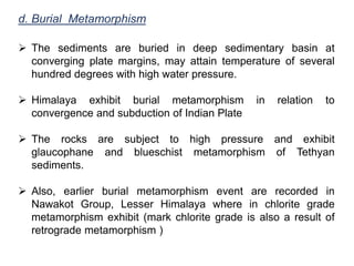d. Burial Metamorphism
 The sediments are buried in deep sedimentary basin at
converging plate margins, may attain temperature of several
hundred degrees with high water pressure.
 Himalaya exhibit burial metamorphism in relation to
convergence and subduction of Indian Plate
 The rocks are subject to high pressure and exhibit
glaucophane and blueschist metamorphism of Tethyan
sediments.
 Also, earlier burial metamorphism event are recorded in
Nawakot Group, Lesser Himalaya where in chlorite grade
metamorphism exhibit (mark chlorite grade is also a result of
retrograde metamorphism )
 