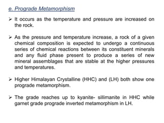 e. Prograde Metamorphism
 It occurs as the temperature and pressure are increased on
the rock.
 As the pressure and temperature increase, a rock of a given
chemical composition is expected to undergo a continuous
series of chemical reactions between its constituent minerals
and any fluid phase present to produce a series of new
mineral assemblages that are stable at the higher pressures
and temperatures.
 Higher Himalayan Crystalline (HHC) and (LH) both show one
prograde metamorphism.
 The grade reaches up to kyanite- sillimanite in HHC while
garnet grade prograde inverted metamorphism in LH.
 