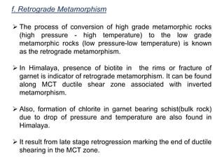 f. Retrograde Metamorphism
 The process of conversion of high grade metamorphic rocks
(high pressure - high temperature) to the low grade
metamorphic rocks (low pressure-low temperature) is known
as the retrograde metamorphism.
 In Himalaya, presence of biotite in the rims or fracture of
garnet is indicator of retrograde metamorphism. It can be found
along MCT ductile shear zone associated with inverted
metamorphism.
 Also, formation of chlorite in garnet bearing schist(bulk rock)
due to drop of pressure and temperature are also found in
Himalaya.
 It result from late stage retrogression marking the end of ductile
shearing in the MCT zone.
 