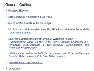 General Outline
Himalaya (Review)
Metamorphism in Himalaya & its types
 Metamorphic Events in the Himalaya
1.Subduction Metamorphism or Pre-Himalaya Metamorphism (M0)
with case studies.
2.Collision Metamorphism of Himalaya with case studies
• Metamorphism above the MCT, in the Higher Himalaya Crystallines (Eo-
Himalayan, Neo-Himalayan & Late-Himalayan Metamorphism and
Polyphase metamorphism)
•Metamorphism below the MCT, in the northern part of Lesser Himalaya
(Inverted Metamorphism & Polyphase Metamorphism)
 Inverted Metamorphism Models
 Conclusion
 