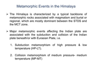 Metamorphic Events in the Himalaya
 The Himalaya is characterized by a typical backbone of
metamorphic rocks associated with magmatism and burial or
regional, which are mostly dominant between the STDS and
the MCT zone.
 Major metamorphic events affecting the Indian plate are
associated with the subduction and collision of the Indian
plate beneath/or with Eurasian Plate, i.e.
1. Subduction metamorphism of high pressure & low
temperature (HP-LT).
2. Collision metamorphism of medium pressure- medium
temperature (MP-MT)
 