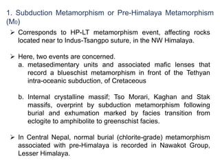 1. Subduction Metamorphism or Pre-Himalaya Metamorphism
(M0)
 Corresponds to HP-LT metamorphism event, affecting rocks
located near to Indus-Tsangpo suture, in the NW Himalaya.
 Here, two events are concerned.
a. metasedimentary units and associated mafic lenses that
record a blueschist metamorphism in front of the Tethyan
intra-oceanic subduction, of Cretaceous
b. Internal crystalline massif; Tso Morari, Kaghan and Stak
massifs, overprint by subduction metamorphism following
burial and exhumation marked by facies transition from
eclogite to amphibolite to greenschist facies.
 In Central Nepal, normal burial (chlorite-grade) metamorphism
associated with pre-Himalaya is recorded in Nawakot Group,
Lesser Himalaya.
 