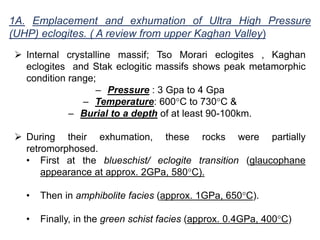 1A. Emplacement and exhumation of Ultra High Pressure
(UHP) eclogites. ( A review from upper Kaghan Valley)
 Internal crystalline massif; Tso Morari eclogites , Kaghan
eclogites and Stak eclogitic massifs shows peak metamorphic
condition range;
– Pressure : 3 Gpa to 4 Gpa
– Temperature: 600°C to 730°C &
– Burial to a depth of at least 90-100km.
 During their exhumation, these rocks were partially
retromorphosed.
• First at the blueschist/ eclogite transition (glaucophane
appearance at approx. 2GPa, 580°C).
• Then in amphibolite facies (approx. 1GPa, 650°C).
• Finally, in the green schist facies (approx. 0.4GPa, 400°C)
 