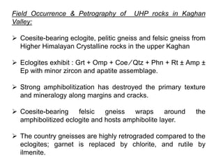 Field Occurrence & Petrography of UHP rocks in Kaghan
Valley:
 Coesite-bearing eclogite, pelitic gneiss and felsic gneiss from
Higher Himalayan Crystalline rocks in the upper Kaghan
 Eclogites exhibit : Grt + Omp + Coe ⁄ Qtz + Phn + Rt ± Amp ±
Ep with minor zircon and apatite assemblage.
 Strong amphibolitization has destroyed the primary texture
and mineralogy along margins and cracks.
 Coesite-bearing felsic gneiss wraps around the
amphibolitized eclogite and hosts amphibolite layer.
 The country gneisses are highly retrograded compared to the
eclogites; garnet is replaced by chlorite, and rutile by
ilmenite.
 