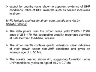  except for country rocks show no apparent evidence of UHP
conditions, relics of UHP minerals such as coesite inclusions
in zircon.
U–Pb isotopic analysis for zircon core, mantle and rim by
SHRIMP dating:
 The data points from the zircon cores yield 206Pb ⁄ 238U
ages of 253–170 Ma, suggesting protolith magmatic activities
at Late Permian to Middle Jurassic.
 The zircon mantle contains quartz inclusions, clear indicative
of their growth under non-UHP conditions and gives an
average age of c. 50 Ma.
 The coesite bearing zircon rim, suggesting formation under
UHP conditions, yields an age of 46.2 ± 0.7 Ma
 