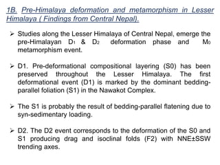 1B. Pre-Himalaya deformation and metamorphism in Lesser
Himalaya ( Findings from Central Nepal).
 Studies along the Lesser Himalaya of Central Nepal, emerge the
pre-Himalayan D1 & D2 deformation phase and M0
metamorphism event.
 D1. Pre-deformational compositional layering (S0) has been
preserved throughout the Lesser Himalaya. The first
deformational event (D1) is marked by the dominant bedding-
parallel foliation (S1) in the Nawakot Complex.
 The S1 is probably the result of bedding-parallel flatening due to
syn-sedimentary loading.
 D2. The D2 event corresponds to the deformation of the S0 and
S1 producing drag and isoclinal folds (F2) with NNE±SSW
trending axes.
 