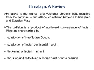 Himalaya: A Review
Himalaya is the highest and youngest orogenic belt, resulting
from the continuous and still active collision between Indian plate
and Eurasian Plate.
The collision is a product of northward convergence of Indian
Plate, as characterized by
– subduction of Neo-Tethys Ocean.
– subduction of Indian continental margin,
– thickening of Indian margin &
– thrusting and redoubling of Indian crust prior to collision.
 