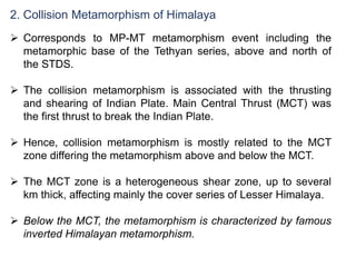 2. Collision Metamorphism of Himalaya
 Corresponds to MP-MT metamorphism event including the
metamorphic base of the Tethyan series, above and north of
the STDS.
 The collision metamorphism is associated with the thrusting
and shearing of Indian Plate. Main Central Thrust (MCT) was
the first thrust to break the Indian Plate.
 Hence, collision metamorphism is mostly related to the MCT
zone differing the metamorphism above and below the MCT.
 The MCT zone is a heterogeneous shear zone, up to several
km thick, affecting mainly the cover series of Lesser Himalaya.
 Below the MCT, the metamorphism is characterized by famous
inverted Himalayan metamorphism.
 