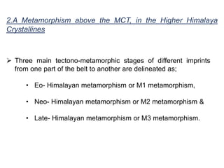  Three main tectono-metamorphic stages of different imprints
from one part of the belt to another are delineated as;
• Eo- Himalayan metamorphism or M1 metamorphism,
• Neo- Himalayan metamorphism or M2 metamorphism &
• Late- Himalayan metamorphism or M3 metamorphism.
2.A Metamorphism above the MCT, in the Higher Himalaya
Crystallines
 