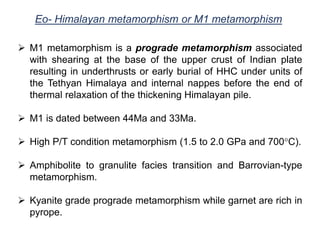 Eo- Himalayan metamorphism or M1 metamorphism
 M1 metamorphism is a prograde metamorphism associated
with shearing at the base of the upper crust of Indian plate
resulting in underthrusts or early burial of HHC under units of
the Tethyan Himalaya and internal nappes before the end of
thermal relaxation of the thickening Himalayan pile.
 M1 is dated between 44Ma and 33Ma.
 High P/T condition metamorphism (1.5 to 2.0 GPa and 700°C).
 Amphibolite to granulite facies transition and Barrovian-type
metamorphism.
 Kyanite grade prograde metamorphism while garnet are rich in
pyrope.
 