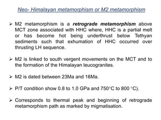 Neo- Himalayan metamorphism or M2 metamorphism
 M2 metamorphism is a retrograde metamorphism above
MCT zone associated with HHC where, HHC is a partial melt
or has become hot being underthrust below Tethyan
sediments such that exhumation of HHC occurred over
thrusting LH sequence.
 M2 is linked to south vergent movements on the MCT and to
the formation of the Himalayan leucogranites.
 M2 is dated between 23Ma and 16Ma.
 P/T condition show 0.8 to 1.0 GPa and 750°C to 800 °C).
 Corresponds to thermal peak and beginning of retrograde
metamorphism path as marked by migmatisation.
 