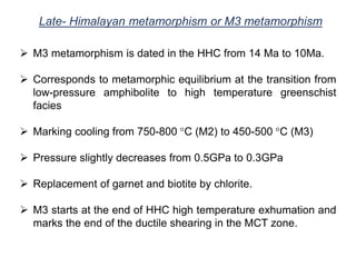 Late- Himalayan metamorphism or M3 metamorphism
 M3 metamorphism is dated in the HHC from 14 Ma to 10Ma.
 Corresponds to metamorphic equilibrium at the transition from
low-pressure amphibolite to high temperature greenschist
facies
 Marking cooling from 750-800 °C (M2) to 450-500 °C (M3)
 Pressure slightly decreases from 0.5GPa to 0.3GPa
 Replacement of garnet and biotite by chlorite.
 M3 starts at the end of HHC high temperature exhumation and
marks the end of the ductile shearing in the MCT zone.
 