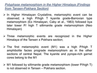 Polyphase metamorphism in the Higher Himalaya (Findings
from Tansen-Pokhara Section)
 In Higher Himalayan Crystalline, metamorphic event can be
observed; a high P/high T kyanite grade-Barrovian type
metamorphism (Eo Himalayan, Caby et al., 1983) followed bya
later lower P/ high T sillimanite grade metamorphism (Neo
Himalayan)
 Three metamorphic events are recognized in the Higher
Himalaya of the Tansen ± Pokhara section;
 The first metamorphic event (M1) was a high P/high T
amphibolite facies prograde metamorphism as in the other
sections of central Nepal. The kyanite and pyrope-rich garnet
cores belong to the M1
 M1 followed by sillimanite grade metamorphism (lower P/high T)
is not observed in Tansen – Pokhara section.
 
