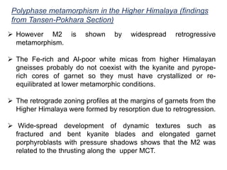 Polyphase metamorphism in the Higher Himalaya (findings
from Tansen-Pokhara Section)
 However M2 is shown by widespread retrogressive
metamorphism.
 The Fe-rich and Al-poor white micas from higher Himalayan
gneisses probably do not coexist with the kyanite and pyrope-
rich cores of garnet so they must have crystallized or re-
equilibrated at lower metamorphic conditions.
 The retrograde zoning profiles at the margins of garnets from the
Higher Himalaya were formed by resorption due to retrogression.
 Wide-spread development of dynamic textures such as
fractured and bent kyanite blades and elongated garnet
porphyroblasts with pressure shadows shows that the M2 was
related to the thrusting along the upper MCT.
 