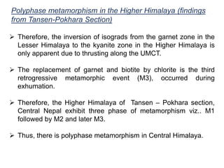 Polyphase metamorphism in the Higher Himalaya (findings
from Tansen-Pokhara Section)
 Therefore, the inversion of isograds from the garnet zone in the
Lesser Himalaya to the kyanite zone in the Higher Himalaya is
only apparent due to thrusting along the UMCT.
 The replacement of garnet and biotite by chlorite is the third
retrogressive metamorphic event (M3), occurred during
exhumation.
 Therefore, the Higher Himalaya of Tansen – Pokhara section,
Central Nepal exhibit three phase of metamorphism viz.. M1
followed by M2 and later M3.
 Thus, there is polyphase metamorphism in Central Himalaya.
 