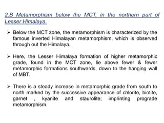 2.B Metamorphism below the MCT, in the northern part of
Lesser Himalaya.
 Below the MCT zone, the metamorphism is characterized by the
famous inverted Himalayan metamorphism, which is observed
through out the Himalaya.
 Here, the Lesser Himalaya formation of higher metamorphic
grade, found in the MCT zone, lie above fewer & fewer
metamorphic formations southwards, down to the hanging wall
of MBT.
 There is a steady increase in metamorphic grade from south to
north marked by the successive appearance of chlorite, biotite,
garnet , kyanite and staurolite; imprinting prograde
metamorphism.
 