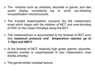  The minerals such as chloritoid, staurolite or garnet, and also
quartz display consistently top to south syn-shearing
recrystallisation microstructures.
 The inverted metamorphism concerns the M2 metamorphic
event which began with the initiation of MCT and over-thrusting
of HHC on the Lesser Himalaya along the MCT.
 This metamorphism is accumulated to the footwall of MCT such
that maximum pressure and temperature reaches up to
1.1Gpa and 600°C
 At the footwall of MCT, relatively high grade (garnet- staurolite-
kyanite) overlies or superimposed to less metamorphic ones
(biotite-chlorite).
 The garnet exhibit snowball texture.
 