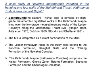 A case study of “Inverted metamorphic zonation in the
hanging and foot walls of the Mahabharat Thrust, Kathmandu
Trishuli area, central Nepal.”
 Background:The Kakani- Trishuli area is covered by high-
grade metamorphic crystalline rocks of the Kathmandu Nappe
lying over the low-grade metasedimentary rocks of the Lesser
Himalaya along the Mahabharat Thrust (MT) (Hagen 1969,
Arita et al. 1973; Stöcklin 1980; Stöcklin and Bhattarai 1981).
 The MT is interpreted as a direct continuation of the MCT.
 The Lesser Himalayan rocks in the study area belong to the
Kunchha Formation, Benighat Slate and the Robang
Formation of the Nawakot Complex.
 The Kathmandu Nappe (Kathmandu Complex) comprises the
Kalitar Formation, Gneiss Zone, Tistung Formation, Sopyang
Formation and the Chandragiri Limestone.
 