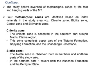  The study shows inversion of metamorphic zones at the foot
and hanging walls of the MT.
 Four metamorphic zones are identified based on index
minerals in the study area viz.. Chlorite zone, Biotite zone,
Garnet zone and Sillimanite zone.
Chlorite zone:
• The chlorite zone is observed in the southern part around
Mudku Dhoka region.
• This zone comprises upper part of the Tistung Formation,
Sopyang Formation, and the Chandarigiri Limestone.
Biotite zone:
• The biotite zone is observed both in southern and northern
parts of the study area.
• In the northern part, it covers both the Kunchha Formation
and the Benighat Slate.
Continue..
 