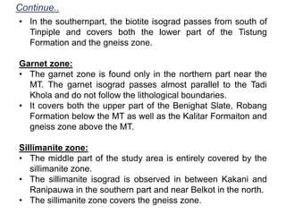 Continue..
• In the southernpart, the biotite isograd passes from south of
Tinpiple and covers both the lower part of the Tistung
Formation and the gneiss zone.
Garnet zone:
• The garnet zone is found only in the northern part near the
MT. The garnet isograd passes almost parallel to the Tadi
Khola and do not follow the lithological boundaries.
• It covers both the upper part of the Benighat Slate, Robang
Formation below the MT as well as the Kalitar Formaiton and
gneiss zone above the MT.
Sillimanite zone:
• The middle part of the study area is entirely covered by the
sillimanite zone.
• The sillimanite isograd is observed in between Kakani and
Ranipauwa in the southern part and near Belkot in the north.
• The sillimanite zone covers the gneiss zone.
 