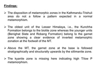 Findings:
 The disposition of metamorphic zones in the Kathmandu-Trishuli
area do not a follow a pattern expected in a normal
metamorphism.
 The oldest unit of the Lesser Himalaya, i.e., the Kunchha
Formation belongs to the biotite zone whereas the younger units
(Benighat Slate and Robang Formation) belong to the garnet
zone showing a clear evidence of inverted metamorphic
zonation at the footwall of the MT.
 Above the MT, the garnet zone at the base is followed
stratigraphically and structurally upwards by the sillimanite zone.
 The kyanite zone is missing here indicating high T/low P
metamorphism.
 