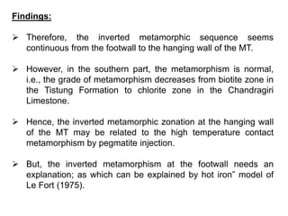Findings:
 Therefore, the inverted metamorphic sequence seems
continuous from the footwall to the hanging wall of the MT.
 However, in the southern part, the metamorphism is normal,
i.e., the grade of metamorphism decreases from biotite zone in
the Tistung Formation to chlorite zone in the Chandragiri
Limestone.
 Hence, the inverted metamorphic zonation at the hanging wall
of the MT may be related to the high temperature contact
metamorphism by pegmatite injection.
 But, the inverted metamorphism at the footwall needs an
explanation; as which can be explained by hot iron” model of
Le Fort (1975).
 