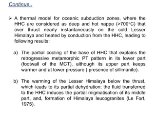  A thermal model for oceanic subduction zones, where the
HHC are considered as deep and hot nappe (>700°C) that
over thrust nearly instantaneously on the cold Lesser
Himalaya and heated by conduction from the HHC, leading to
following results:
a) The partial cooling of the base of HHC that explains the
retrogressive metamorphic PT pattern in its lower part
(footwall of the MCT), although its upper part keeps
warmer and at lower pressure ( presence of sillimanite).
b) The warming of the Lesser Himalaya below the thrust,
which leads to its partial dehydration; the fluid transferred
to the HHC induces the partial migmatisation of its middle
part, and, formation of Himalaya leucogranites (Le Fort,
1975).
Continue..
 