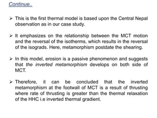  This is the first thermal model is based upon the Central Nepal
observation as in our case study.
 It emphasizes on the relationship between the MCT motion
and the reversal of the isotherms, which results in the reversal
of the isograds. Here, metamorphism postdate the shearing.
 In this model, erosion is a passive phenomenon and suggests
that the inverted metamorphism develops on both side of
MCT.
 Therefore, it can be concluded that the inverted
metamorphism at the footwall of MCT is a result of thrusting
where rate of thrusting is greater than the thermal relaxation
of the HHC i.e inverted thermal gradient.
Continue..
 